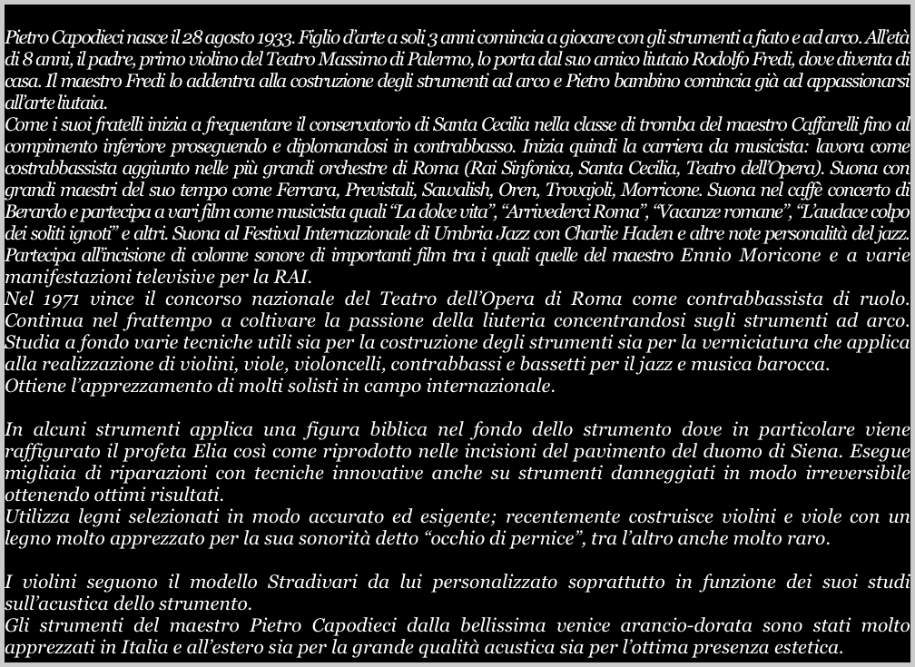 
Pietro Capodieci nasce il 28 agosto 1933. Figlio d’arte a soli 3 anni comincia a giocare con gli strumenti a fiato e ad arco. All’età di 8 anni, il padre, primo violino del Teatro Massimo di Palermo, lo porta dal suo amico liutaio Rodolfo Fredi, dove diventa di casa. Il maestro Fredi lo addentra alla costruzione degli strumenti ad arco e Pietro bambino comincia già ad appassionarsi all’arte liutaia. 
Come i suoi fratelli inizia a frequentare il conservatorio di Santa Cecilia nella classe di tromba del maestro Caffarelli fino al compimento inferiore proseguendo e diplomandosi in contrabbasso. Inizia quindi la carriera da musicista: lavora come costrabbassista aggiunto nelle più grandi orchestre di Roma (Rai Sinfonica, Santa Cecilia, Teatro dell’Opera). Suona con grandi maestri del suo tempo come Ferrara, Previstali, Sawalish, Oren, Trovajoli, Morricone. Suona nel caffè concerto di Berardo e partecipa a vari film come musicista quali “La dolce vita”, “Arrivederci Roma”, “Vacanze romane”, “L’audace colpo dei soliti ignoti” e altri. Suona al Festival Internazionale di Umbria Jazz con Charlie Haden e altre note personalità del jazz. Partecipa all’incisione di colonne sonore di importanti film tra i quali quelle del maestro Ennio Moricone e a varie manifestazioni televisive per la RAI. 
Nel 1971 vince il concorso nazionale del Teatro dell’Opera di Roma come contrabbassista di ruolo. Continua nel frattempo a coltivare la passione della liuteria concentrandosi sugli strumenti ad arco. Studia a fondo varie tecniche utili sia per la costruzione degli strumenti sia per la verniciatura che applica alla realizzazione di violini, viole, violoncelli, contrabbassi e bassetti per il jazz e musica barocca.
Ottiene l’apprezzamento di molti solisti in campo internazionale.

In alcuni strumenti applica una figura biblica nel fondo dello strumento dove in particolare viene raffigurato il profeta Elia così come riprodotto nelle incisioni del pavimento del duomo di Siena. Esegue migliaia di riparazioni con tecniche innovative anche su strumenti danneggiati in modo irreversibile ottenendo ottimi risultati. 
Utilizza legni selezionati in modo accurato ed esigente; recentemente costruisce violini e viole con un legno molto apprezzato per la sua sonorità detto “occhio di pernice”, tra l’altro anche molto raro. 

I violini seguono il modello Stradivari da lui personalizzato soprattutto in funzione dei suoi studi sull’acustica dello strumento.
Gli strumenti del maestro Pietro Capodieci dalla bellissima venice arancio-dorata sono stati molto apprezzati in Italia e all’estero sia per la grande qualità acustica sia per l’ottima presenza estetica.




